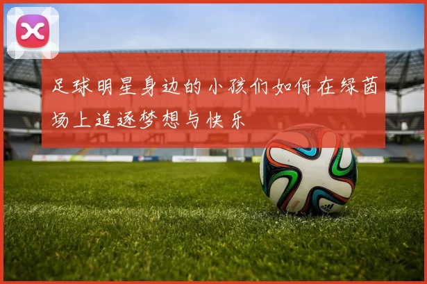 足球明星身边的小孩们如何在绿茵场上追逐梦想与快乐
