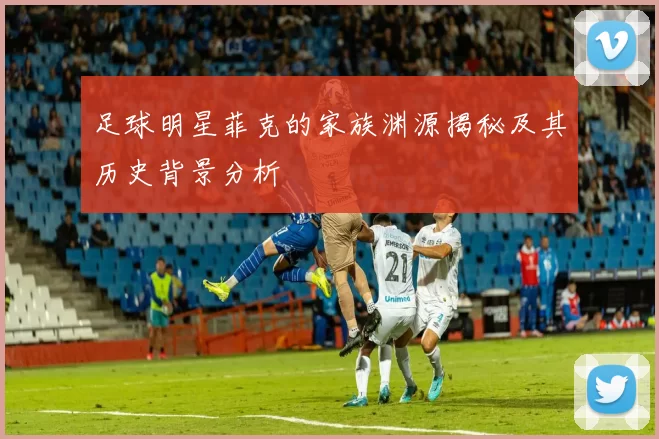 足球明星菲克的家族渊源揭秘及其历史背景分析