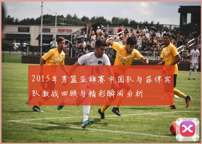 2015年男篮亚锦赛中国队与菲律宾队激战回顾与精彩瞬间分析