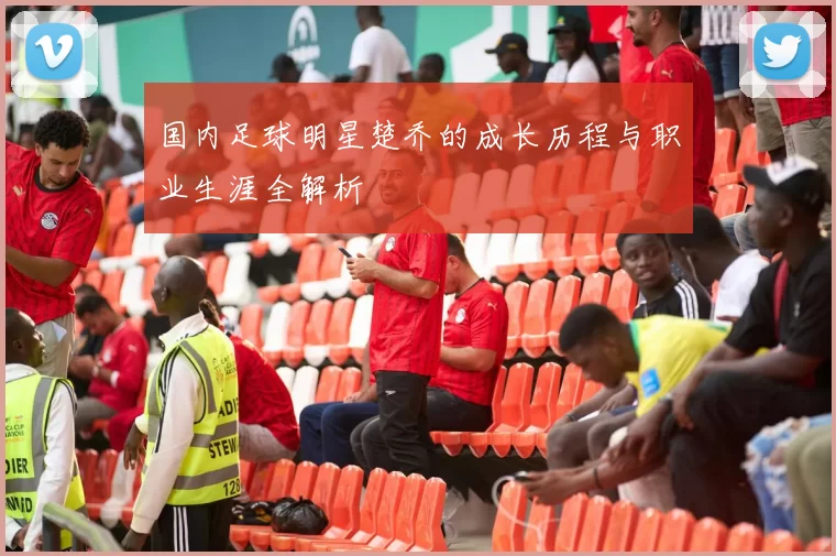 国内足球明星楚乔的成长历程与职业生涯全解析