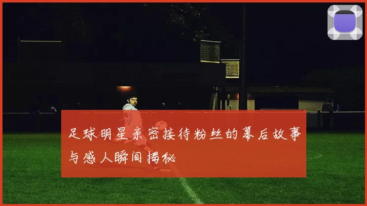 足球明星亲密接待粉丝的幕后故事与感人瞬间揭秘