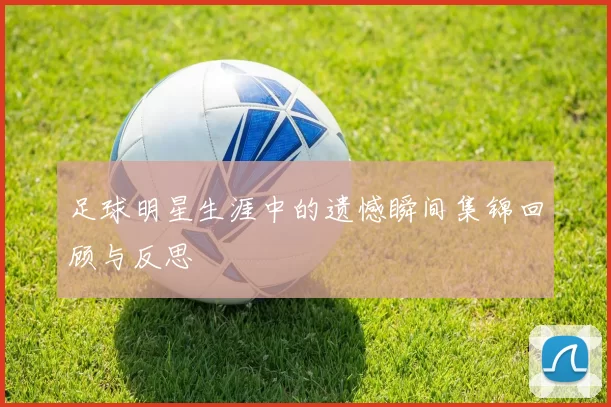 足球明星生涯中的遗憾瞬间集锦回顾与反思