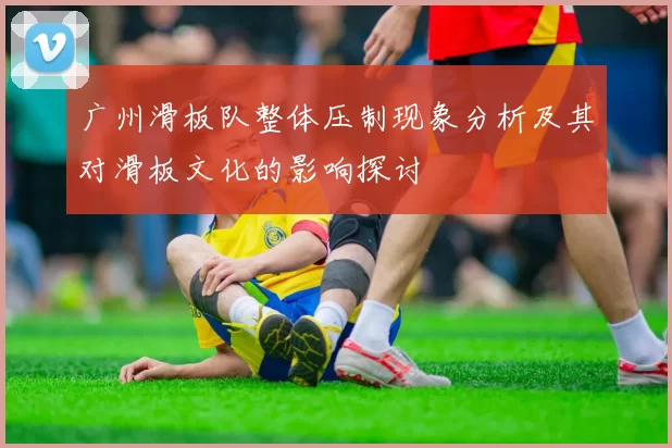 广州滑板队整体压制现象分析及其对滑板文化的影响探讨