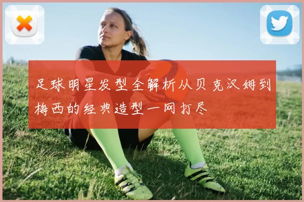 足球明星发型全解析从贝克汉姆到梅西的经典造型一网打尽