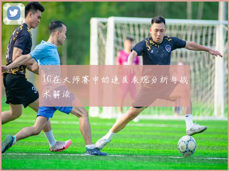 IG在大师赛中的速度表现分析与战术解读