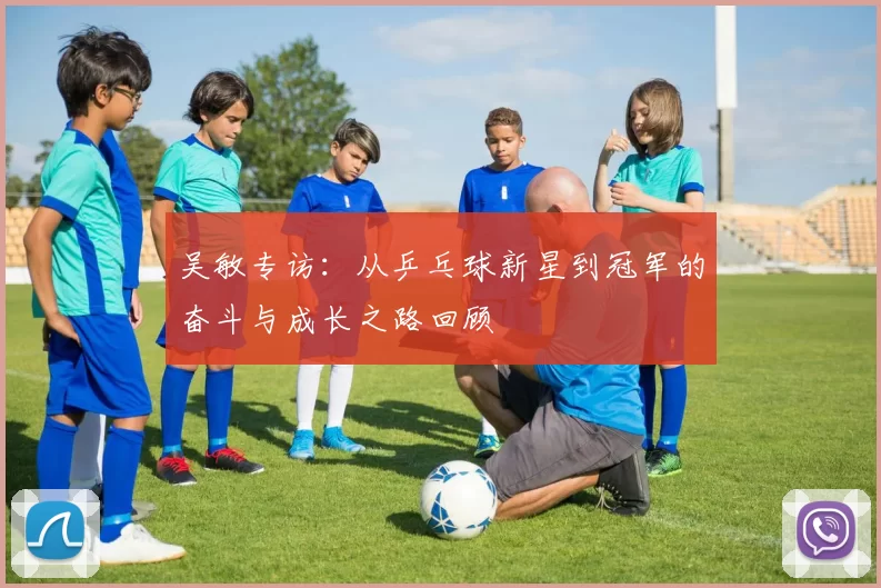吴敏专访：从乒乓球新星到冠军的奋斗与成长之路回顾