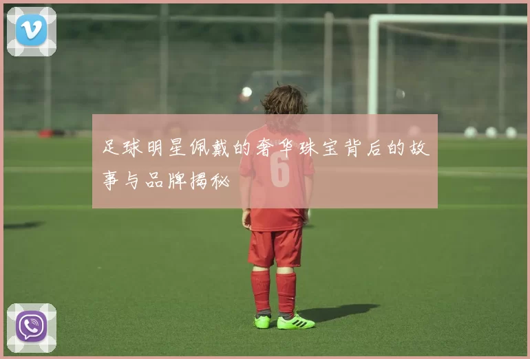 足球明星佩戴的奢华珠宝背后的故事与品牌揭秘