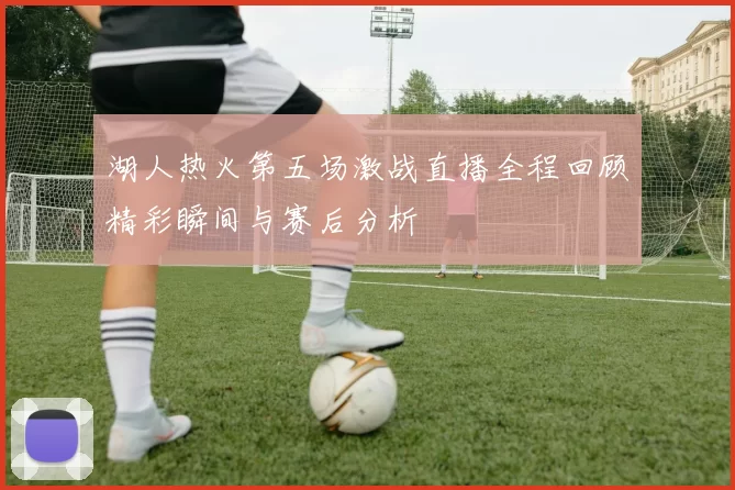湖人热火第五场激战直播全程回顾精彩瞬间与赛后分析