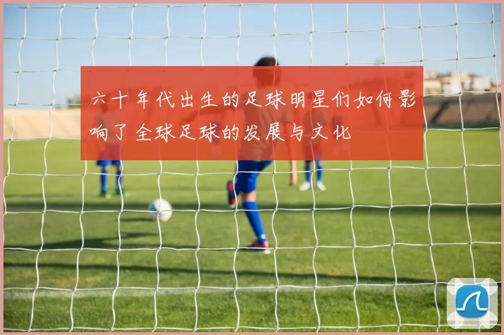 六十年代出生的足球明星们如何影响了全球足球的发展与文化