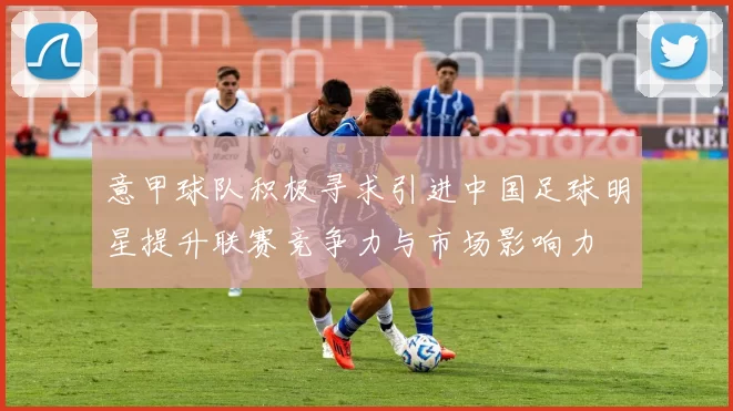 意甲球队积极寻求引进中国足球明星提升联赛竞争力与市场影响力