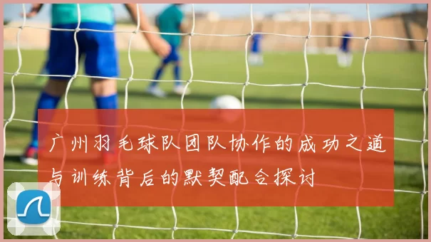 广州羽毛球队团队协作的成功之道与训练背后的默契配合探讨