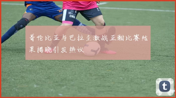 哥伦比亚与巴拉圭激战正酣比赛结果揭晓引发热议