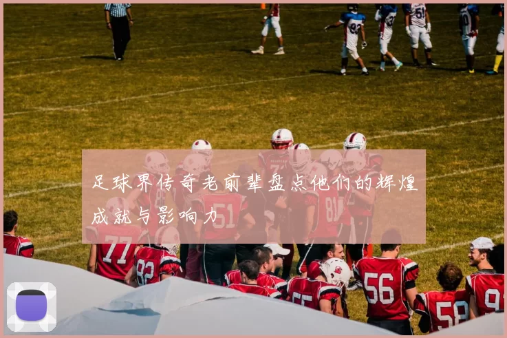 足球界传奇老前辈盘点他们的辉煌成就与影响力
