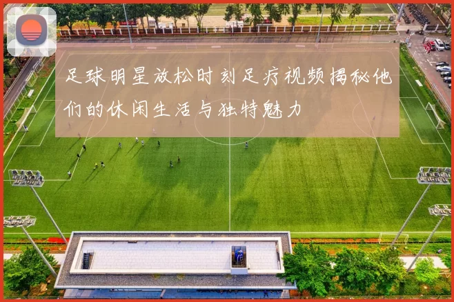 足球明星放松时刻足疗视频揭秘他们的休闲生活与独特魅力