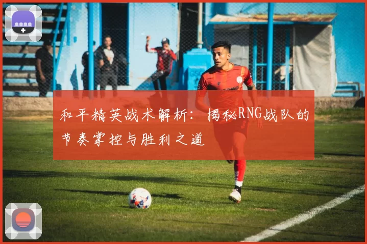 和平精英战术解析：揭秘RNG战队的节奏掌控与胜利之道
