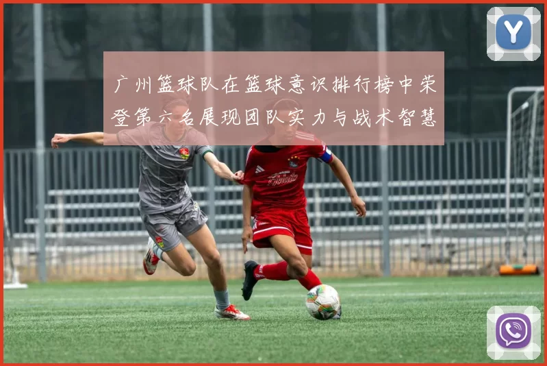 广州篮球队在篮球意识排行榜中荣登第六名展现团队实力与战术智慧