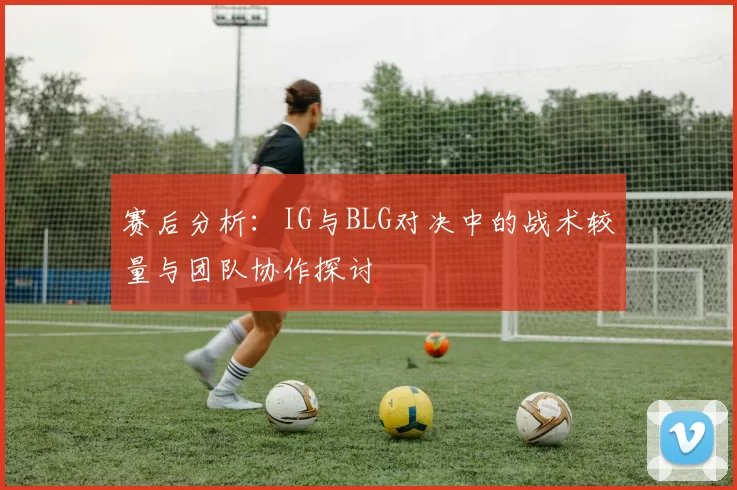 赛后分析：IG与BLG对决中的战术较量与团队协作探讨
