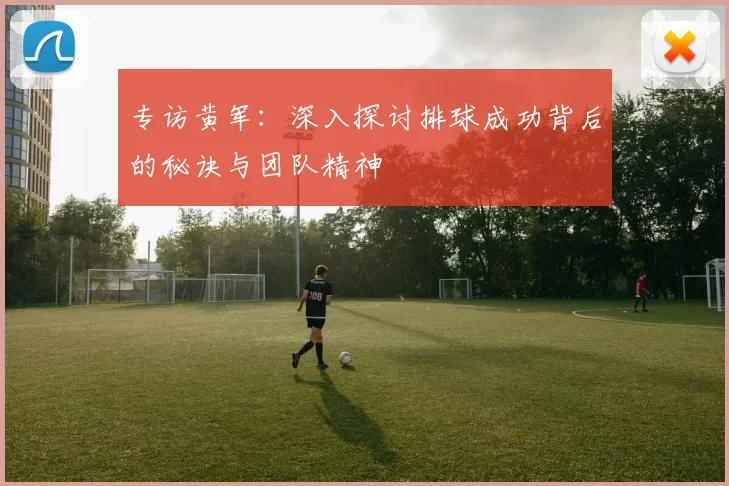 专访黄军：深入探讨排球成功背后的秘诀与团队精神