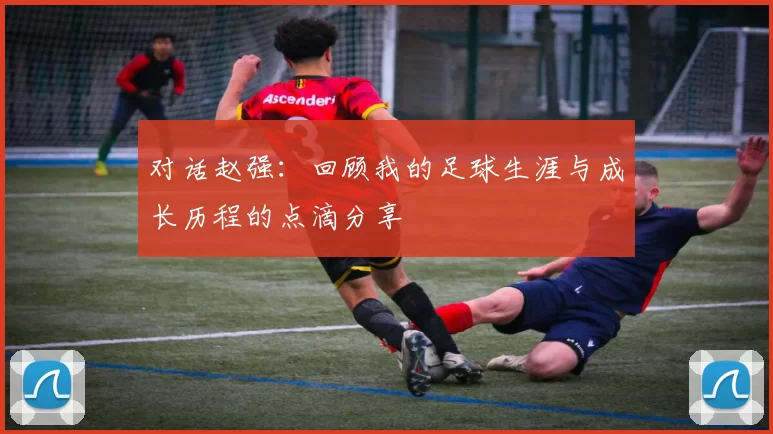 对话赵强：回顾我的足球生涯与成长历程的点滴分享