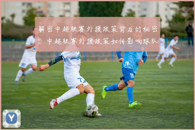 解密中超联赛外援政策背后的秘密：中超联赛外援政策如何影响球队阵容与比赛战术