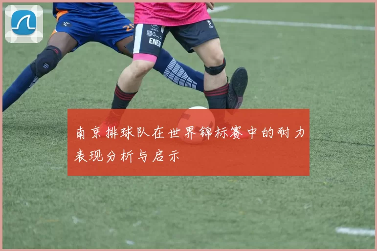 南京排球队在世界锦标赛中的耐力表现分析与启示
