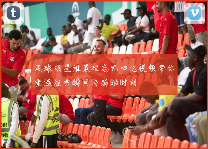 足球明星谁最难忘呢回忆视频带你重温经典瞬间与感动时刻