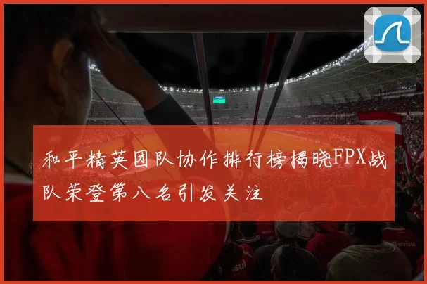 和平精英团队协作排行榜揭晓FPX战队荣登第八名引发关注
