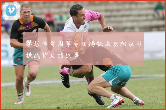 攀岩传奇周军专访揭秘成功秘诀与挑战背后的故事
