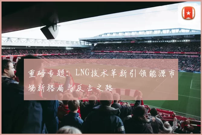 重磅专题：LNG技术革新引领能源市场新格局与反击之路