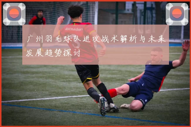 广州羽毛球队进攻战术解析与未来发展趋势探讨