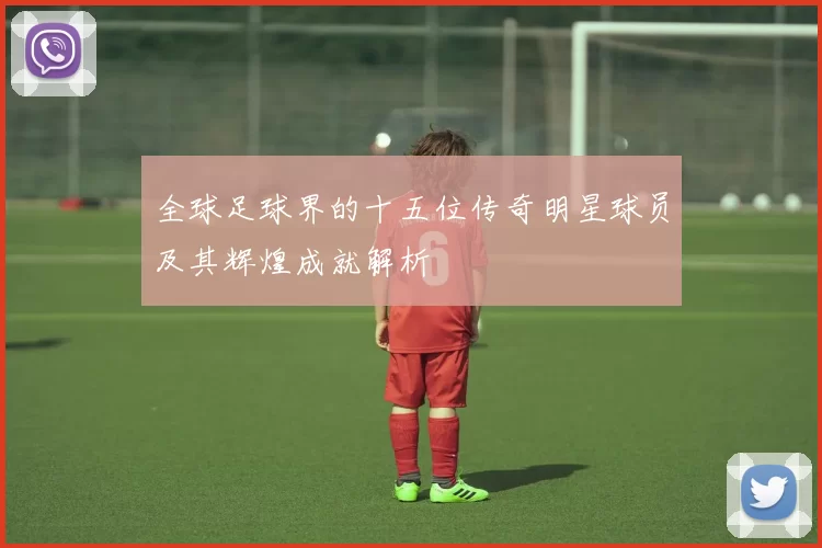 全球足球界的十五位传奇明星球员及其辉煌成就解析