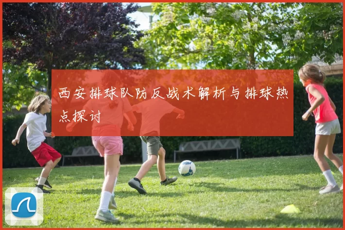 西安排球队防反战术解析与排球热点探讨