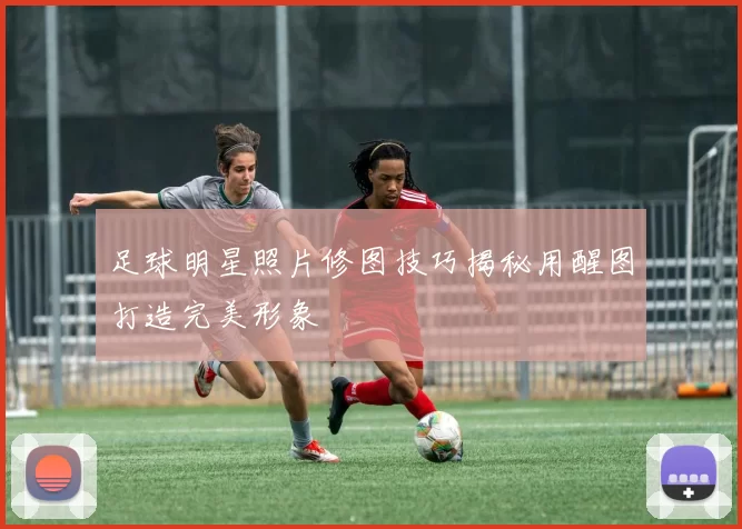 足球明星照片修图技巧揭秘用醒图打造完美形象