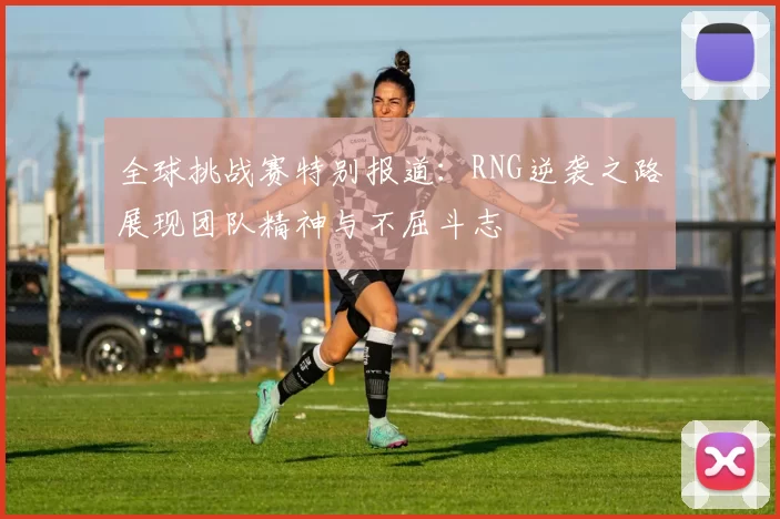 全球挑战赛特别报道：RNG逆袭之路展现团队精神与不屈斗志