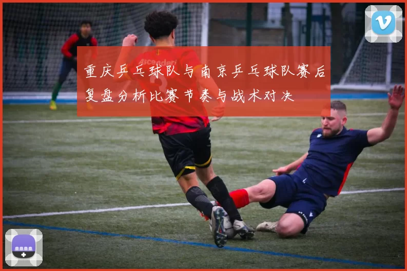 重庆乒乓球队与南京乒乓球队赛后复盘分析比赛节奏与战术对决