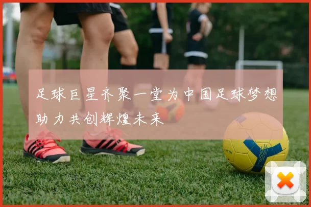 足球巨星齐聚一堂为中国足球梦想助力共创辉煌未来