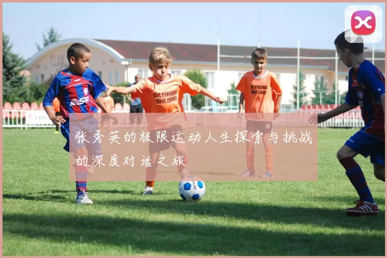 张秀英的极限运动人生探索与挑战的深度对话之旅