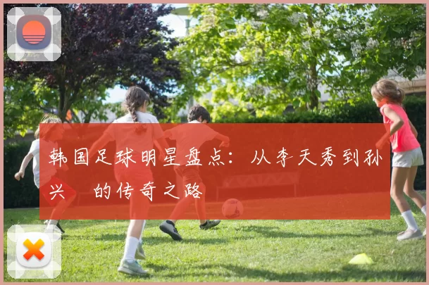 韩国足球明星盘点：从李天秀到孙兴慜的传奇之路