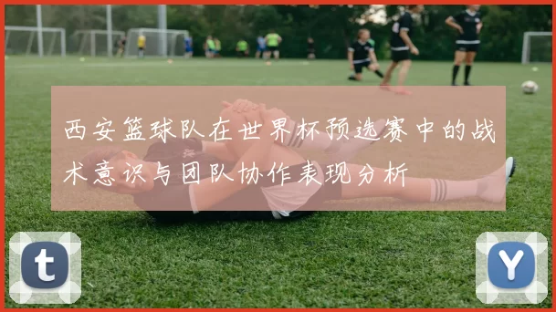 西安篮球队在世界杯预选赛中的战术意识与团队协作表现分析