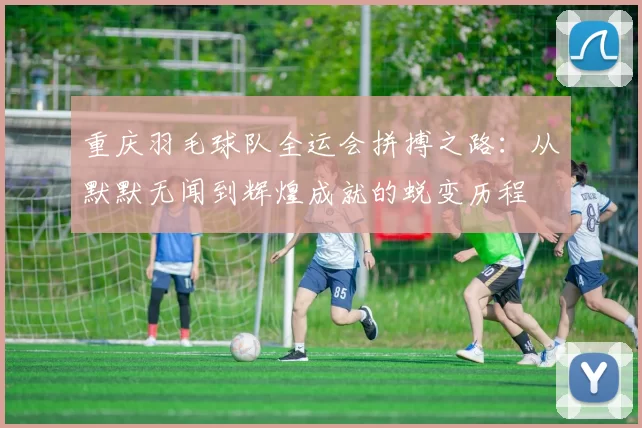 重庆羽毛球队全运会拼搏之路：从默默无闻到辉煌成就的蜕变历程