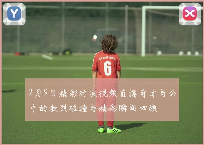 2月9日精彩对决视频直播奇才与公牛的激烈碰撞与精彩瞬间回顾