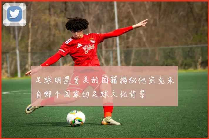 足球明星晋美的国籍揭秘他究竟来自哪个国家的足球文化背景