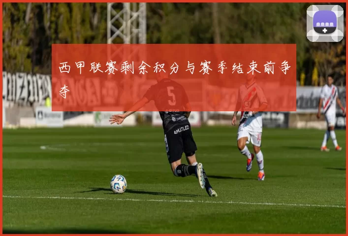 西甲联赛剩余积分与赛季结束前争夺