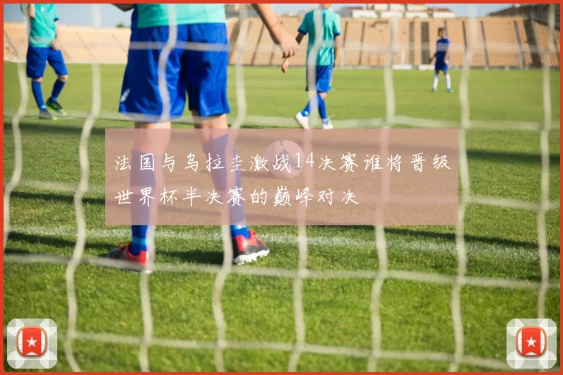 法国与乌拉圭激战14决赛谁将晋级世界杯半决赛的巅峰对决