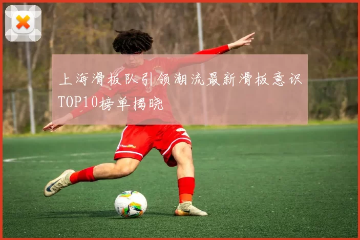 上海滑板队引领潮流最新滑板意识TOP10榜单揭晓