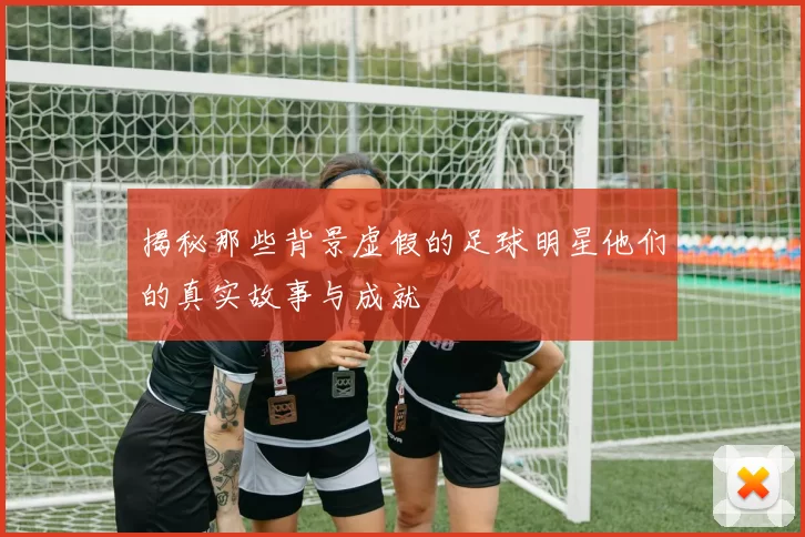 揭秘那些背景虚假的足球明星他们的真实故事与成就