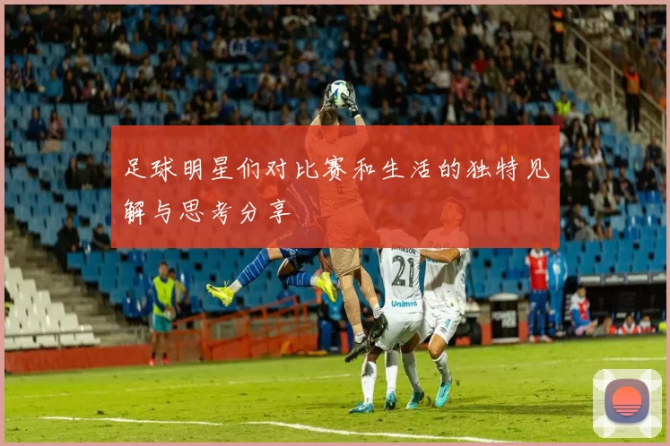 足球明星们对比赛和生活的独特见解与思考分享