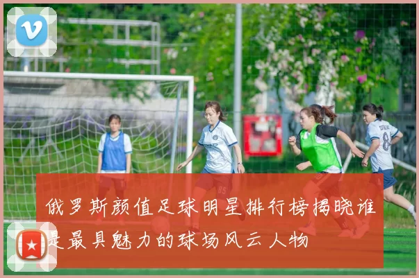 俄罗斯颜值足球明星排行榜揭晓谁是最具魅力的球场风云人物