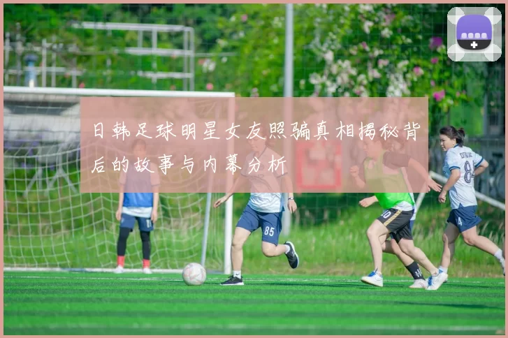 日韩足球明星女友照骗真相揭秘背后的故事与内幕分析