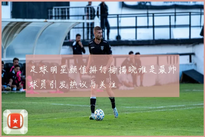 足球明星颜值排行榜揭晓谁是最帅球员引发热议与关注